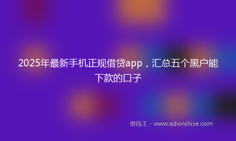 2025年最新手机正规借贷app，汇总五个黑户能下款的口子