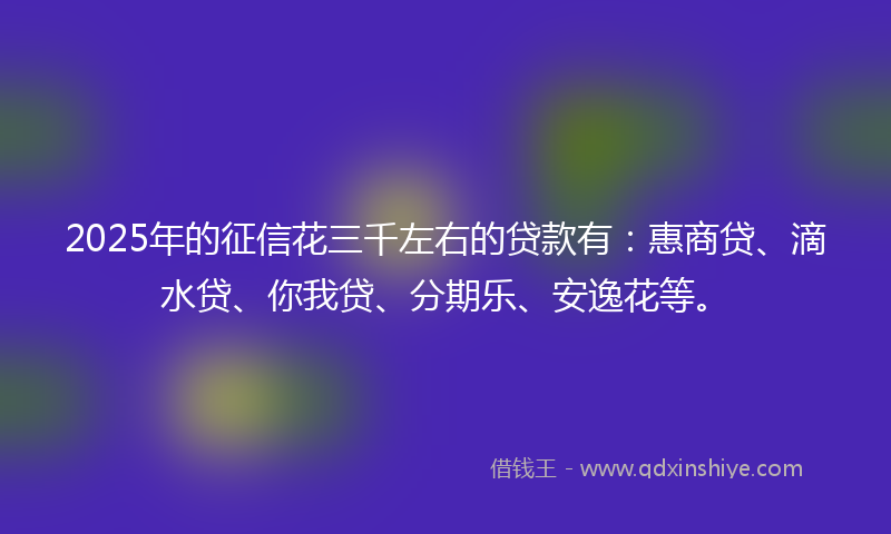 2025年的征信花三千左右的贷款有：惠商贷、滴水贷、你我贷、分期乐、安逸花等。