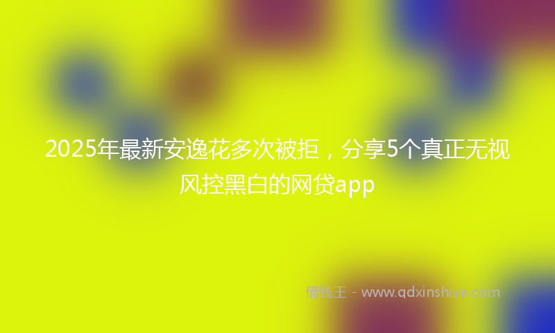 2025年最新安逸花多次被拒，分享5个真正无视风控黑白的网贷app