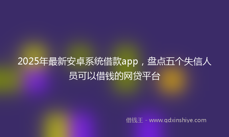 2025年最新安卓系统借款app，盘点五个失信人员可以借钱的网贷平台