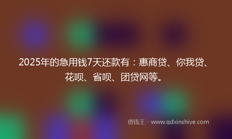 2025年的急用钱7天还款有：惠商贷、你我贷、花呗、省呗、团贷网等。