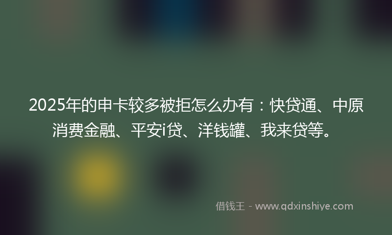 2025年的申卡较多被拒怎么办有：快贷通、中原消费金融、平安i贷、洋钱罐、我来贷等。
