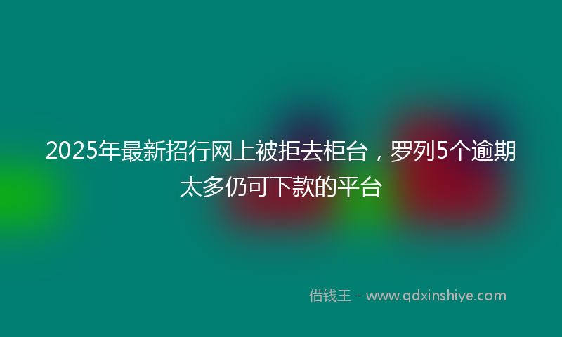 2025年最新招行网上被拒去柜台，罗列5个逾期太多仍可下款的平台
