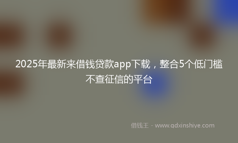 2025年最新来借钱贷款app下载，整合5个低门槛不查征信的平台