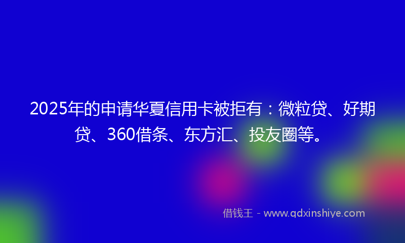 2025年的申请华夏信用卡被拒有：微粒贷、好期贷、360借条、东方汇、投友圈等。