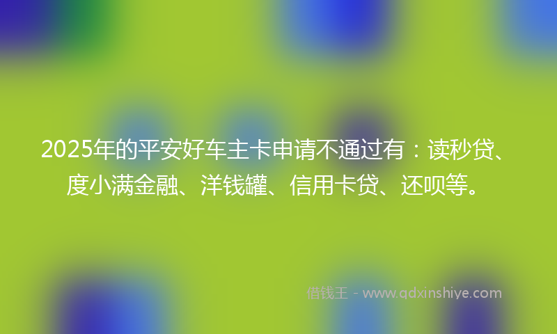 2025年的平安好车主卡申请不通过有：读秒贷、度小满金融、洋钱罐、信用卡贷、还呗等。