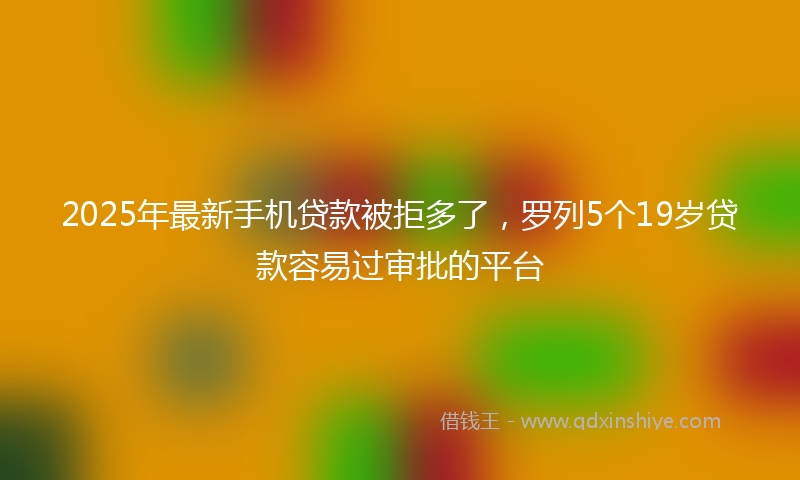 2025年最新手机贷款被拒多了，罗列5个19岁贷款容易过审批的平台