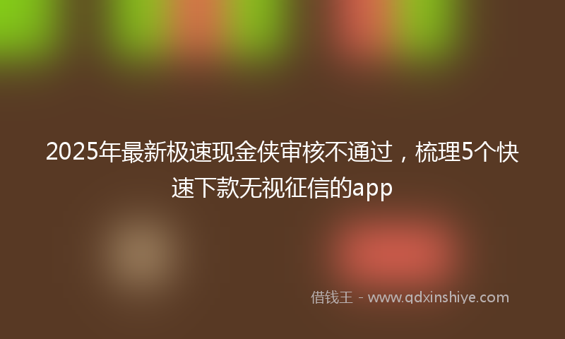 2025年最新极速现金侠审核不通过，梳理5个快速下款无视征信的app