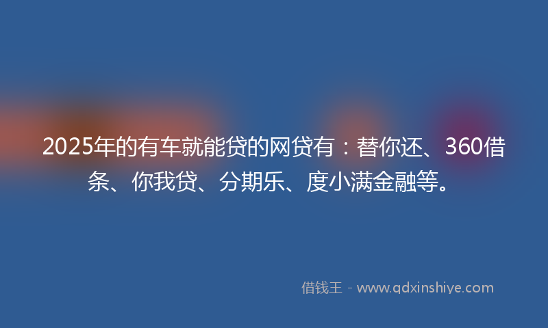 2025年的有车就能贷的网贷有：替你还、360借条、你我贷、分期乐、度小满金融等。