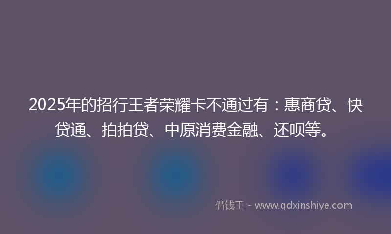 2025年的招行王者荣耀卡不通过有：惠商贷、快贷通、拍拍贷、中原消费金融、还呗等。