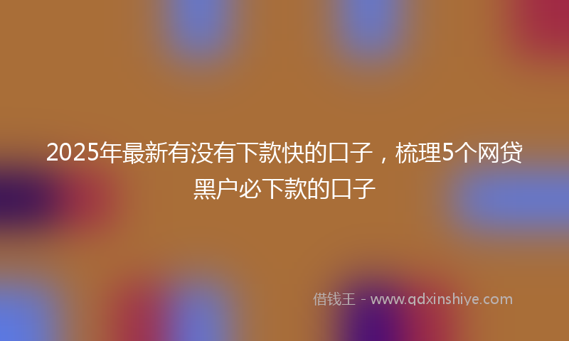 2025年最新有没有下款快的口子，梳理5个网贷黑户必下款的口子