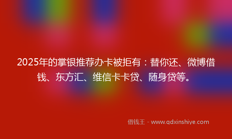 2025年的掌银推荐办卡被拒有：替你还、微博借钱、东方汇、维信卡卡贷、随身贷等。