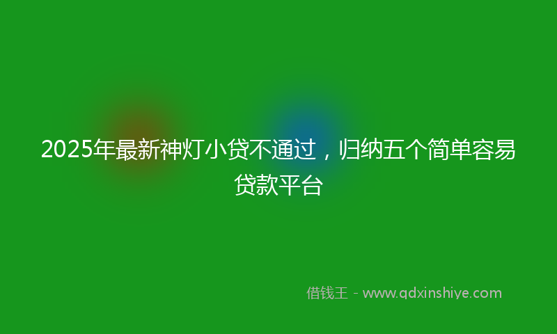 2025年最新神灯小贷不通过，归纳五个简单容易贷款平台