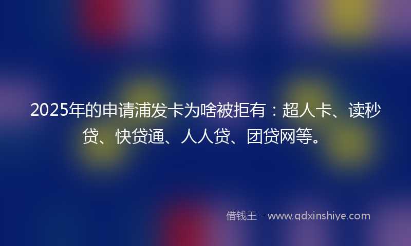 2025年的申请浦发卡为啥被拒有：超人卡、读秒贷、快贷通、人人贷、团贷网等。