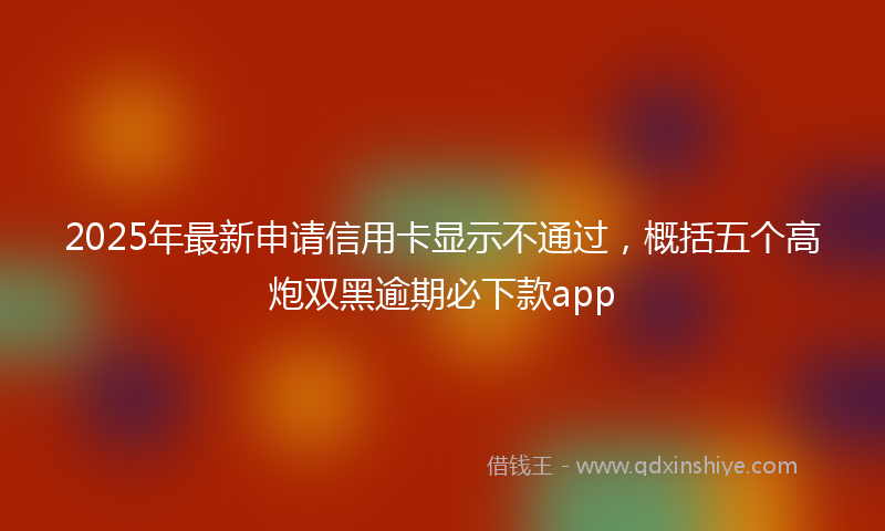 2025年最新申请信用卡显示不通过，概括五个高炮双黑逾期必下款app