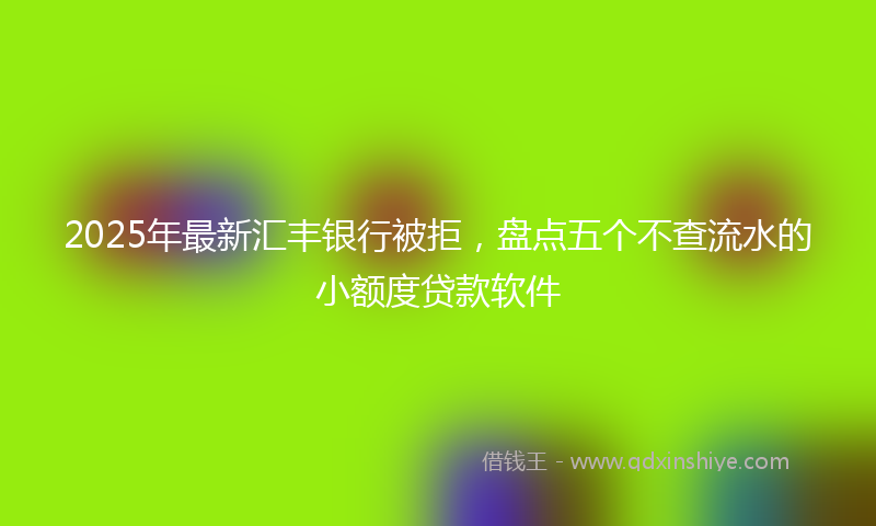 2025年最新汇丰银行被拒，盘点五个不查流水的小额度贷款软件
