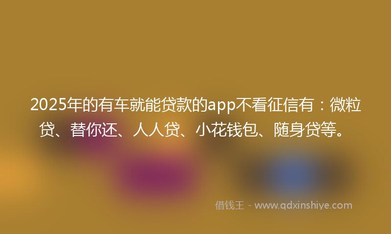2025年的有车就能贷款的app不看征信有：微粒贷、替你还、人人贷、小花钱包、随身贷等。