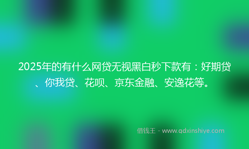 2025年的有什么网贷无视黑白秒下款有：好期贷、你我贷、花呗、京东金融、安逸花等。