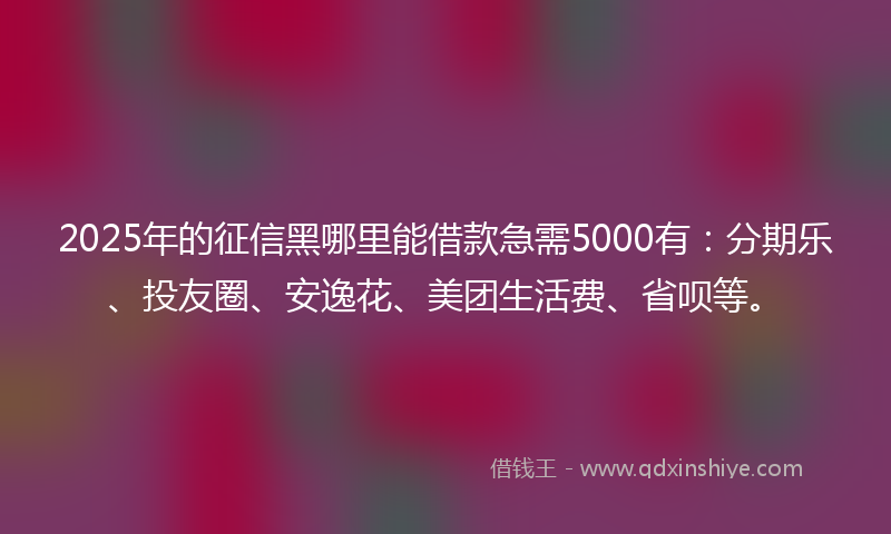 2025年的征信黑哪里能借款急需5000有：分期乐、投友圈、安逸花、美团生活费、省呗等。
