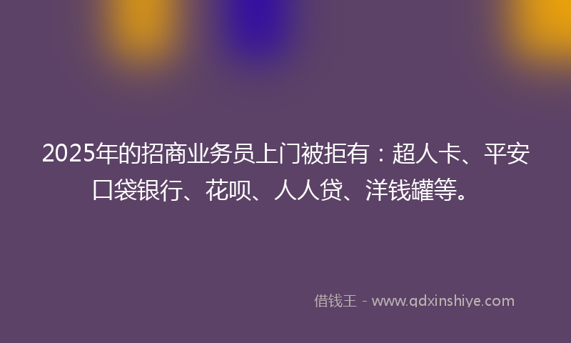 2025年的招商业务员上门被拒有：超人卡、平安口袋银行、花呗、人人贷、洋钱罐等。