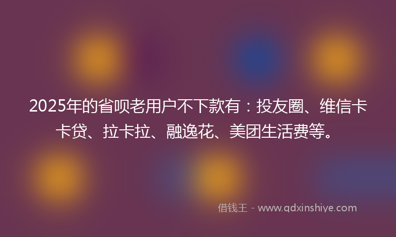 2025年的省呗老用户不下款有：投友圈、维信卡卡贷、拉卡拉、融逸花、美团生活费等。