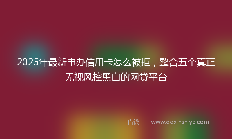 2025年最新申办信用卡怎么被拒，整合五个真正无视风控黑白的网贷平台