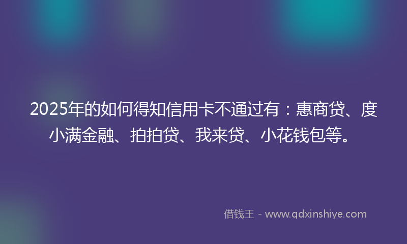 2025年的如何得知信用卡不通过有：惠商贷、度小满金融、拍拍贷、我来贷、小花钱包等。
