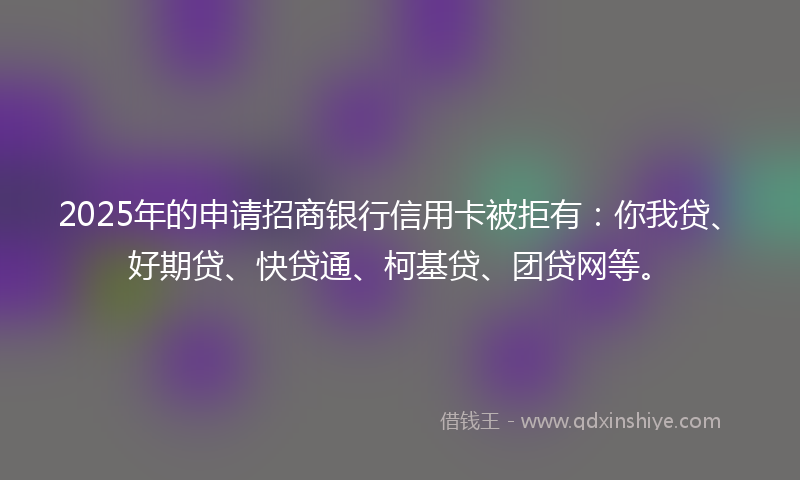 2025年的申请招商银行信用卡被拒有：你我贷、好期贷、快贷通、柯基贷、团贷网等。