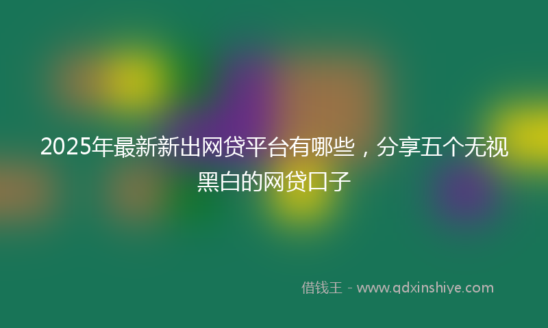 2025年最新新出网贷平台有哪些，分享五个无视黑白的网贷口子