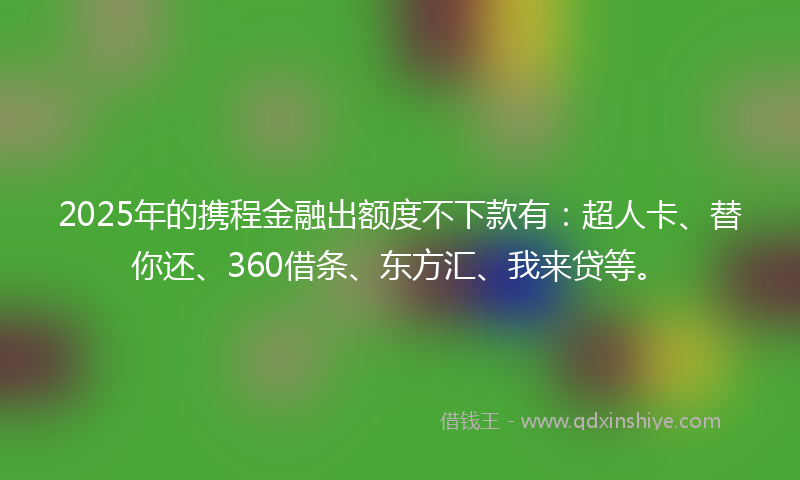 2025年的携程金融出额度不下款有：超人卡、替你还、360借条、东方汇、我来贷等。