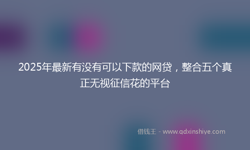 2025年最新有没有可以下款的网贷，整合五个真正无视征信花的平台