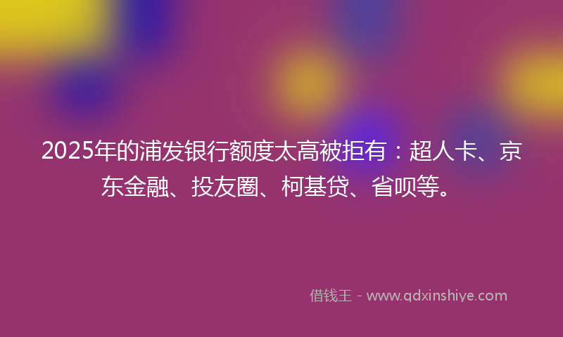 2025年的浦发银行额度太高被拒有：超人卡、京东金融、投友圈、柯基贷、省呗等。