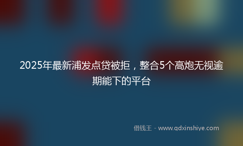 2025年最新浦发点贷被拒，整合5个高炮无视逾期能下的平台