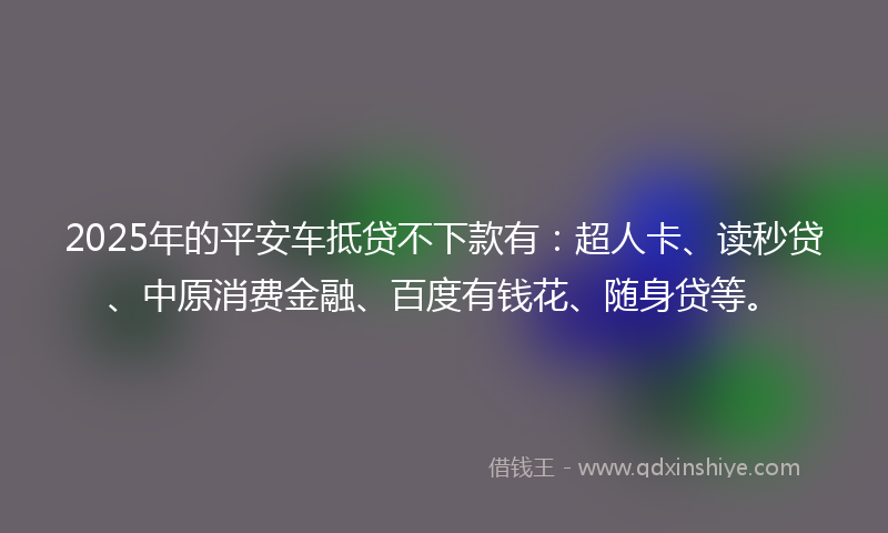 2025年的平安车抵贷不下款有：超人卡、读秒贷、中原消费金融、百度有钱花、随身贷等。