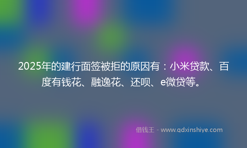 2025年的建行面签被拒的原因有：小米贷款、百度有钱花、融逸花、还呗、e微贷等。