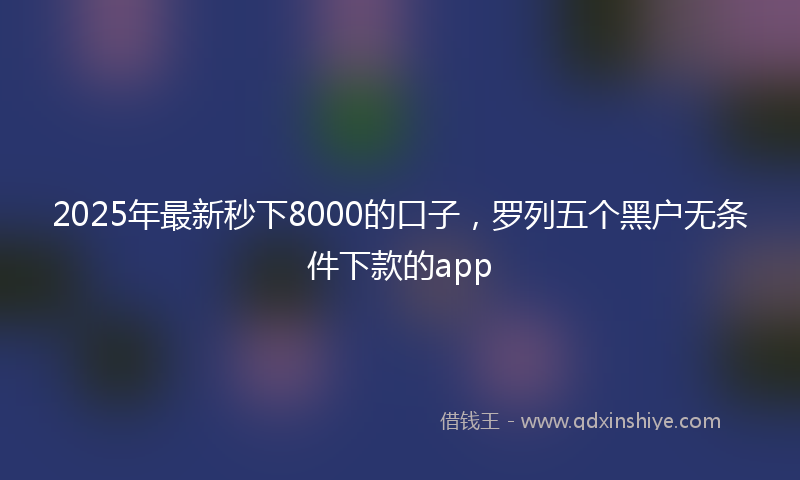 2025年最新秒下8000的口子，罗列五个黑户无条件下款的app