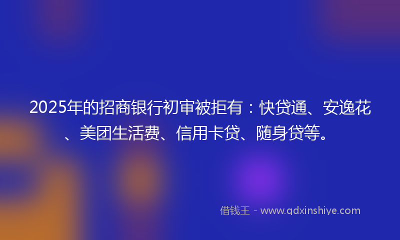 2025年的招商银行初审被拒有：快贷通、安逸花、美团生活费、信用卡贷、随身贷等。