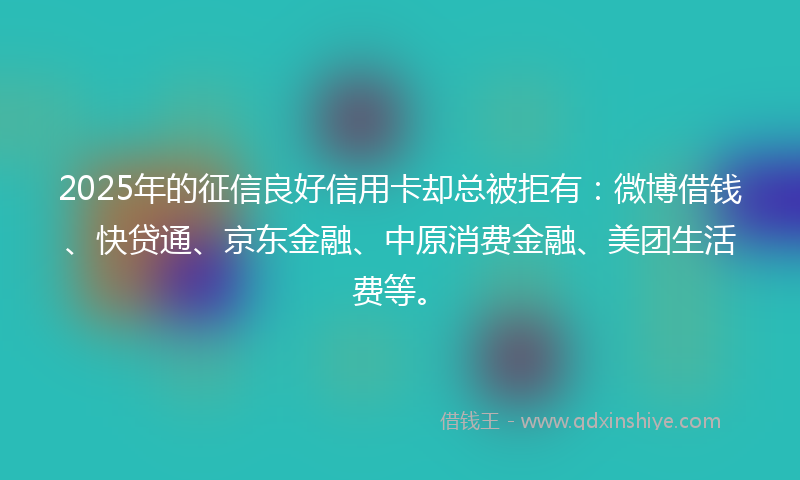2025年的征信良好信用卡却总被拒有：微博借钱、快贷通、京东金融、中原消费金融、美团生活费等。