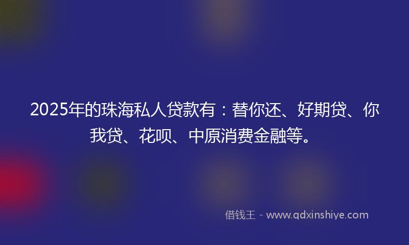 2025年的珠海私人贷款有：替你还、好期贷、你我贷、花呗、中原消费金融等。