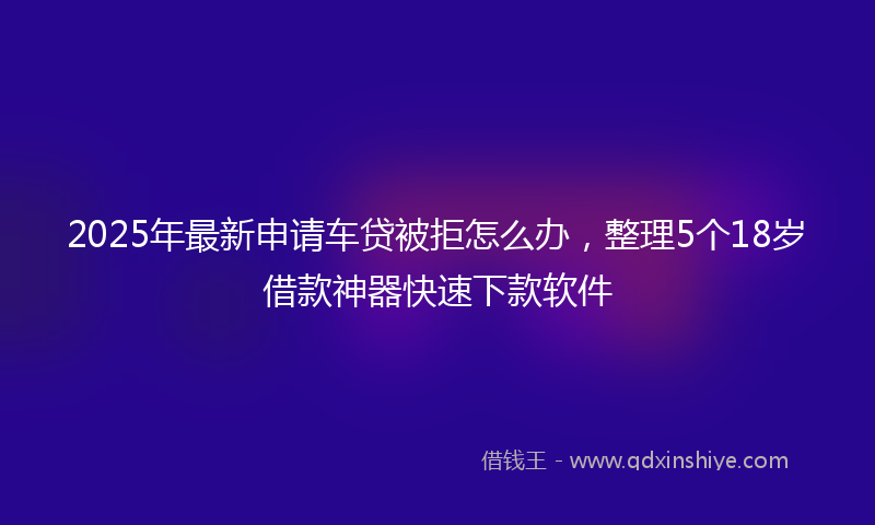 2025年最新申请车贷被拒怎么办，整理5个18岁借款神器快速下款软件