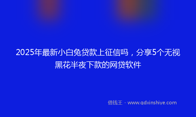 2025年最新小白兔贷款上征信吗，分享5个无视黑花半夜下款的网贷软件