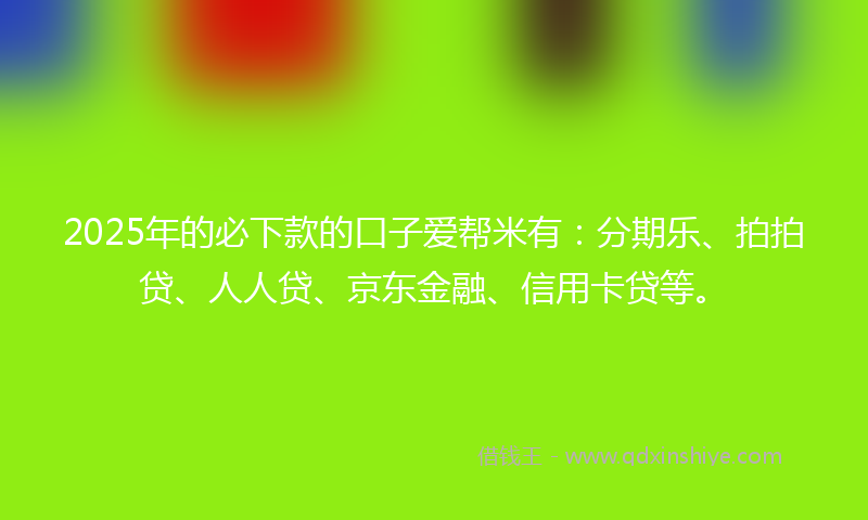 2025年的必下款的口子爱帮米有：分期乐、拍拍贷、人人贷、京东金融、信用卡贷等。
