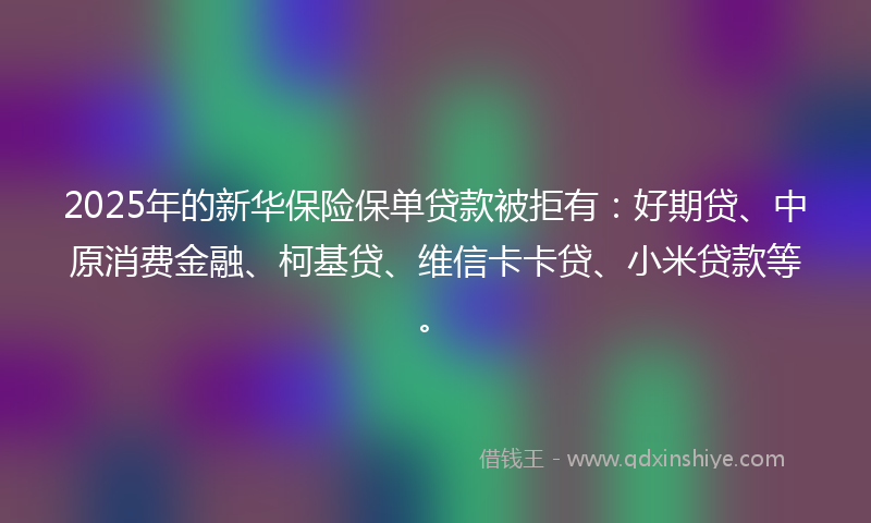 2025年的新华保险保单贷款被拒有：好期贷、中原消费金融、柯基贷、维信卡卡贷、小米贷款等。