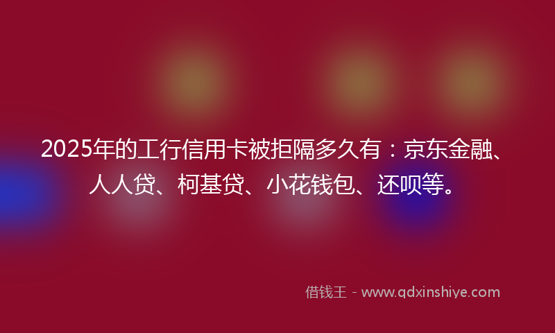 2025年的工行信用卡被拒隔多久有：京东金融、人人贷、柯基贷、小花钱包、还呗等。