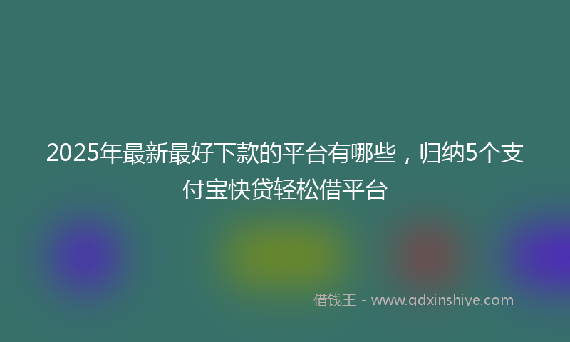 2025年最新最好下款的平台有哪些，归纳5个支付宝快贷轻松借平台