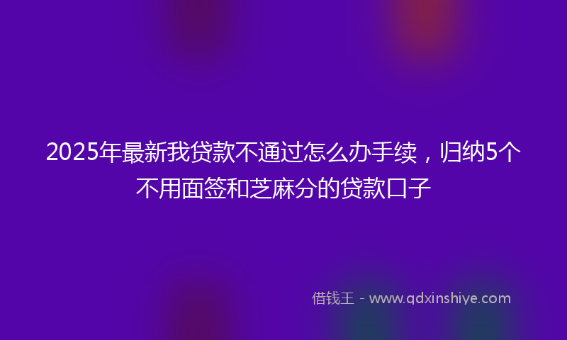 2025年最新我贷款不通过怎么办手续，归纳5个不用面签和芝麻分的贷款口子