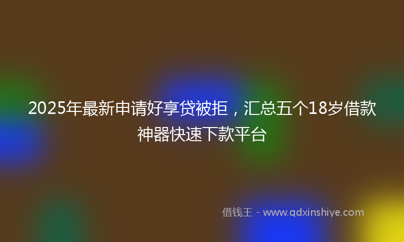 2025年最新申请好享贷被拒，汇总五个18岁借款神器快速下款平台