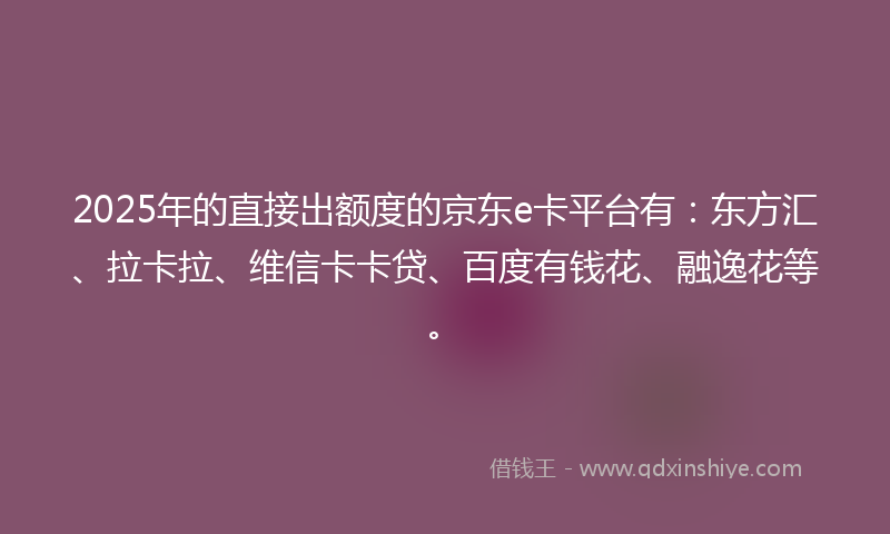 2025年的直接出额度的京东e卡平台有：东方汇、拉卡拉、维信卡卡贷、百度有钱花、融逸花等。