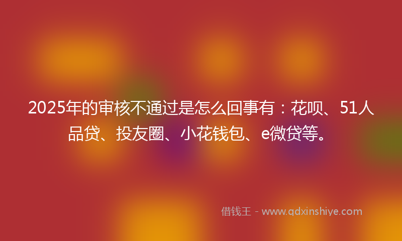 2025年的审核不通过是怎么回事有：花呗、51人品贷、投友圈、小花钱包、e微贷等。