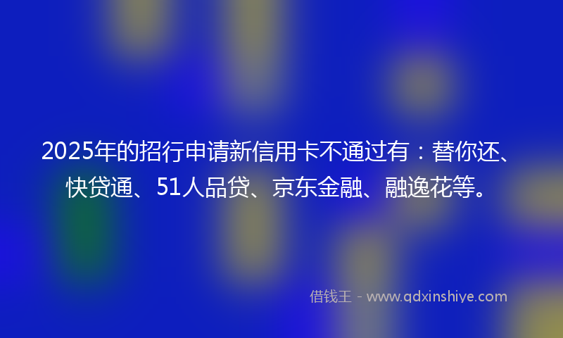 2025年的招行申请新信用卡不通过有：替你还、快贷通、51人品贷、京东金融、融逸花等。